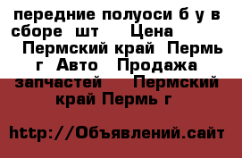 передние полуоси б/у в сборе 2шт.  › Цена ­ 1 000 - Пермский край, Пермь г. Авто » Продажа запчастей   . Пермский край,Пермь г.